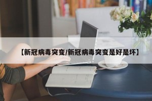 【新冠病毒突变/新冠病毒突变是好是坏】