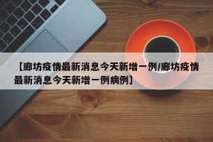 【廊坊疫情最新消息今天新增一例/廊坊疫情最新消息今天新增一例病例】