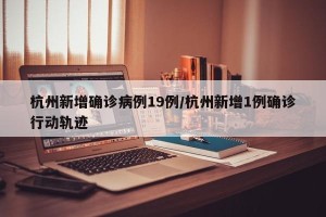 杭州新增确诊病例19例/杭州新增1例确诊行动轨迹