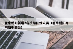 北京朝阳新增2名核酸阳性人员（北京朝阳几例新型肺炎）