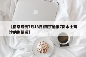 【南京病例7月13日/南京通报7例本土确诊病例情况】