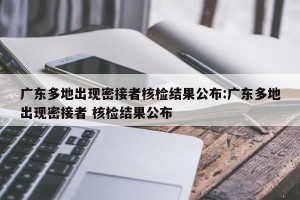 广东多地出现密接者核检结果公布:广东多地出现密接者 核检结果公布