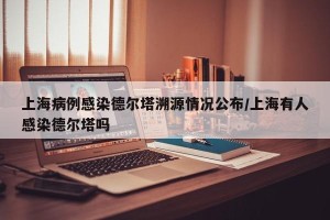 上海病例感染德尔塔溯源情况公布/上海有人感染德尔塔吗