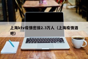上海ktv疫情密接2.3万人（上海疫情酒吧）