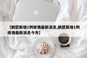 【鹤壁新增1例疫情最新消息,鹤壁新增1例疫情最新消息今天】