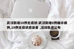 武汉新增10例无症状:武汉新增6例确诊病例,10例无症状感染者 ,活动轨迹公布