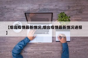 【烟台疫情最新情况,烟台疫情最新情况通报】