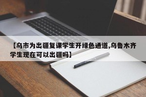 【乌市为出疆复课学生开绿色通道,乌鲁木齐学生现在可以出疆吗】
