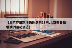 【北京昨日新增确诊病例21例,北京昨日新增病例活动轨迹】