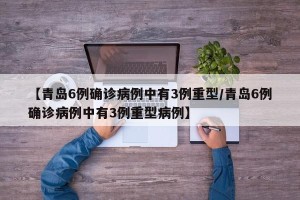 【青岛6例确诊病例中有3例重型/青岛6例确诊病例中有3例重型病例】