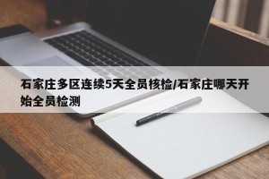 石家庄多区连续5天全员核检/石家庄哪天开始全员检测