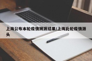 上海公布本轮疫情溯源结果/上海此轮疫情源头