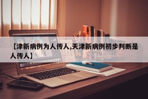 【津新病例为人传人,天津新病例初步判断是人传人】
