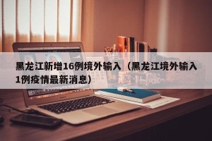 黑龙江新增16例境外输入（黑龙江境外输入1例疫情最新消息）
