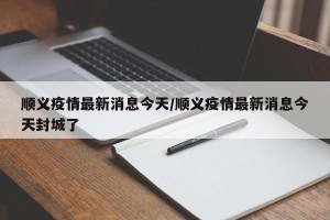 顺义疫情最新消息今天/顺义疫情最新消息今天封城了
