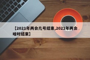 【2021年两会几号结束,2021年两会啥时结束】