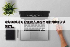 哈尔滨援建方舱医院人员检出阳性:援哈尔滨医疗队