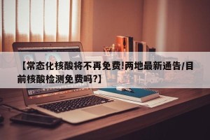 【常态化核酸将不再免费!两地最新通告/目前核酸检测免费吗?】