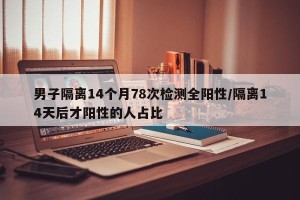 男子隔离14个月78次检测全阳性/隔离14天后才阳性的人占比