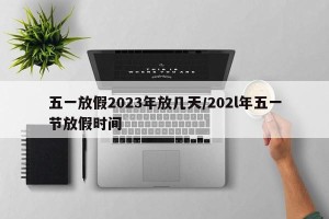 五一放假2023年放几天/202l年五一节放假时间