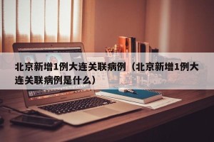 北京新增1例大连关联病例（北京新增1例大连关联病例是什么）