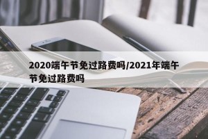 2020端午节免过路费吗/2021年端午节免过路费吗