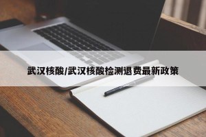 武汉核酸/武汉核酸检测退费最新政策
