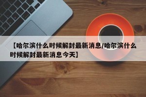 【哈尔滨什么时候解封最新消息/哈尔滨什么时候解封最新消息今天】
