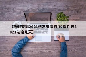 【放假安排2021法定节假日/放假几天2021法定几天】