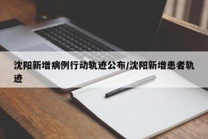 沈阳新增病例行动轨迹公布/沈阳新增患者轨迹