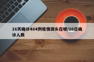 16天确诊484例疫情源头在哪/16日确诊人数
