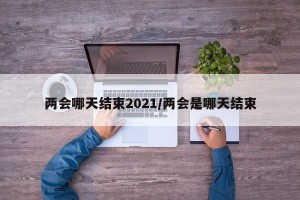 两会哪天结束2021/两会是哪天结束