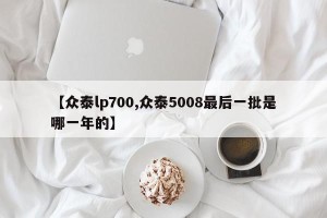 【众泰lp700,众泰5008最后一批是哪一年的】