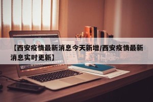【西安疫情最新消息今天新增/西安疫情最新消息实时更新】