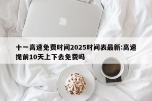 十一高速免费时间2025时间表最新:高速提前10天上下去免费吗
