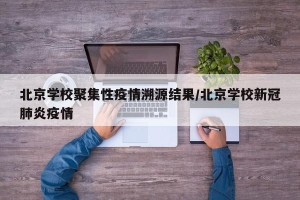 北京学校聚集性疫情溯源结果/北京学校新冠肺炎疫情
