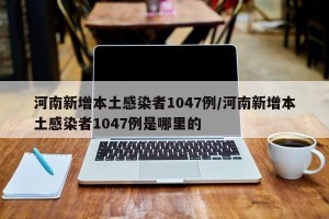 河南新增本土感染者1047例/河南新增本土感染者1047例是哪里的