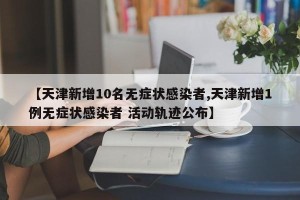 【天津新增10名无症状感染者,天津新增1例无症状感染者 活动轨迹公布】