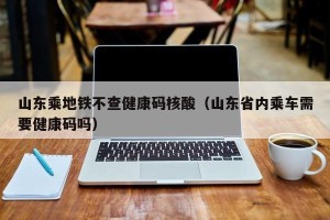 山东乘地铁不查健康码核酸（山东省内乘车需要健康码吗）