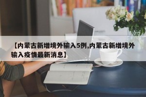【内蒙古新增境外输入5例,内蒙古新增境外输入疫情最新消息】