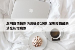 深圳疫情最新消息确诊19例:深圳疫情最新消息新增病例