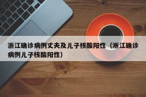 浙江确诊病例丈夫及儿子核酸阳性（淅江确诊病例儿子核酸阳性）