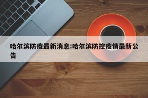 哈尔滨防疫最新消息:哈尔滨防控疫情最新公告