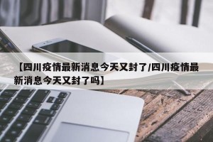 【四川疫情最新消息今天又封了/四川疫情最新消息今天又封了吗】