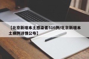 【北京新增本土感染者516例/北京新增本土病例详情公布】