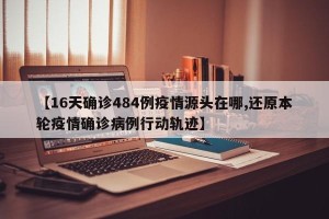 【16天确诊484例疫情源头在哪,还原本轮疫情确诊病例行动轨迹】
