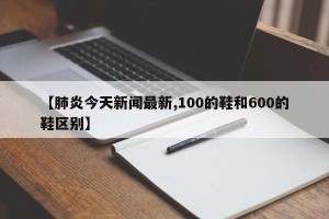 【肺炎今天新闻最新,100的鞋和600的鞋区别】