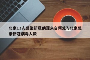 北京13人感染新冠病源来自何处?/北京感染新冠病毒人数