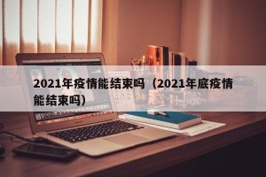 2021年疫情能结束吗（2021年底疫情能结束吗）