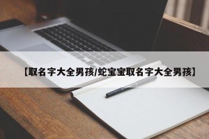【取名字大全男孩/蛇宝宝取名字大全男孩】